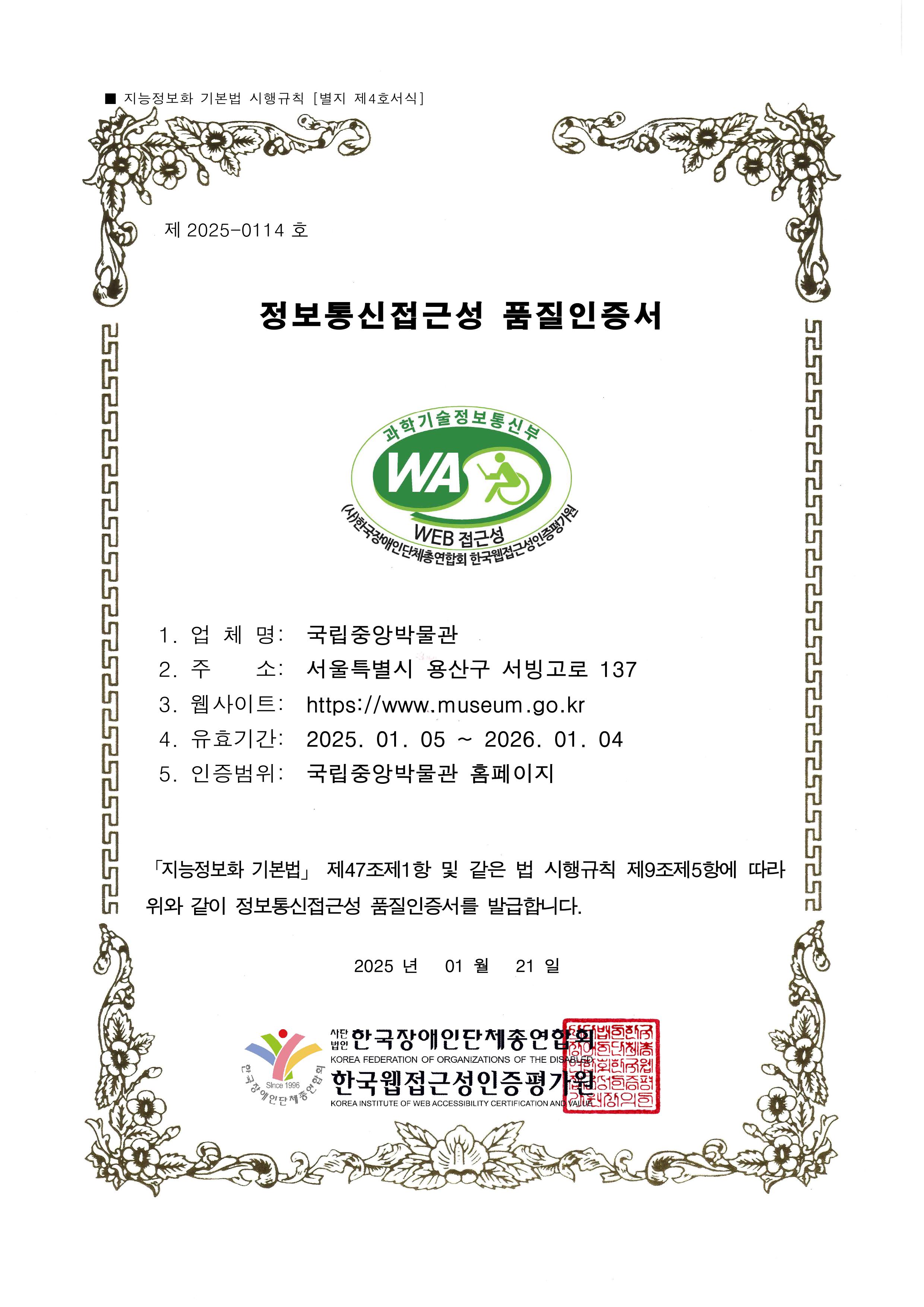 제 2025-0114호 정보통신접근성 품질인증서 / 과학기술정보통신부 WA WEB접근성 (사)한국장애인단체총연합회 한국웹접근성인증평가원 / 1.업체명: 국립중앙박물관 2.주소: 서울특별시 용산구 서빙고로 137 3.웹사이트: https://www.museum.go.kr 4.유효기간: 2025.01.05~2026.01.04 5.인증범위: 국립중앙박물관 홈페이지 / 「지능정보화 기본법」 제47조제1항 및 같은 법 시행 규칙 제9조제5항에 따라 위와 같이 정보통신접근성 품질인증서를 발급합니다. 2025년 01월 21일 / 사단법인 한국장애인단체총연합회 한국웹접근성인증평가원
