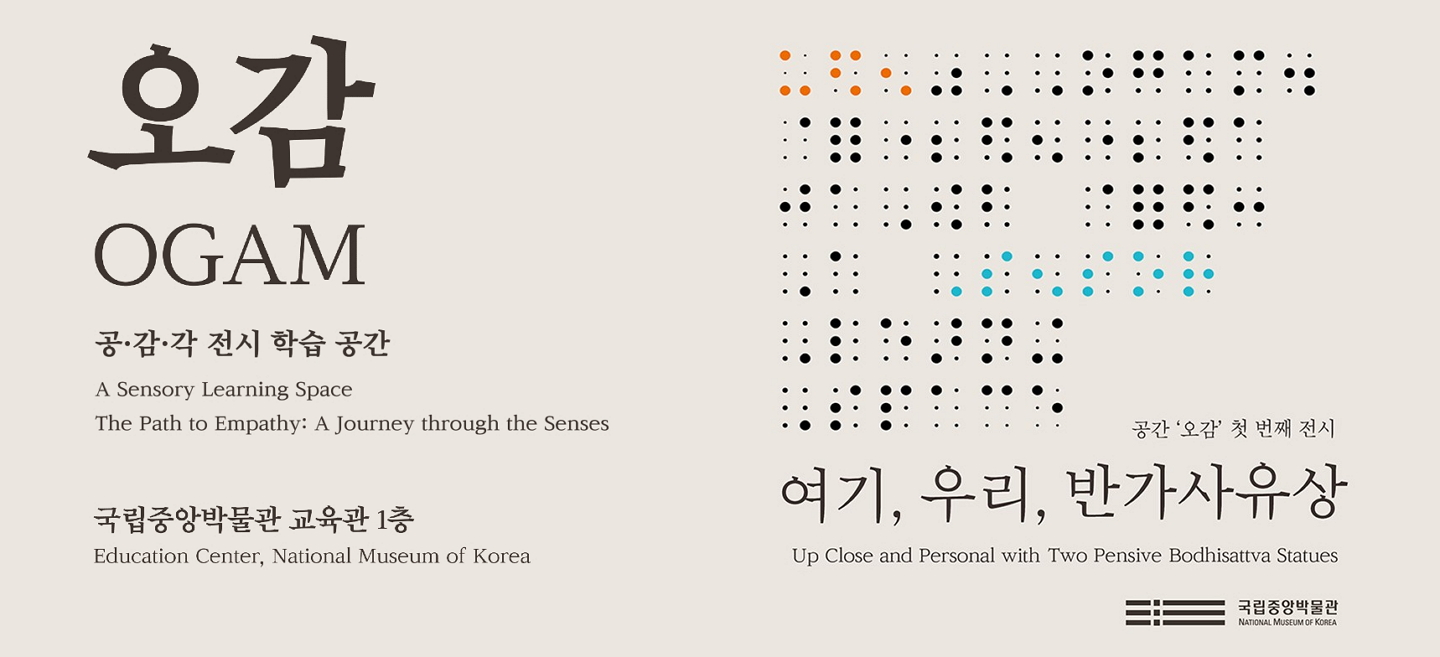 오감 인트로페이지 메인 이미지: 오감 OGAM 공·감·각 전시 학습 공간 A Sensory Learning Space The Path to Empathy: A Journey through the Senses 국립중앙박물관 교육관1층 Education Center, National Museum of Korea 공간 오감 첫 번째 전시 여기, 우리, 반가사유상 Up Close and Personal with Two Pensive Bodhisattva Statues 국립중앙박물관